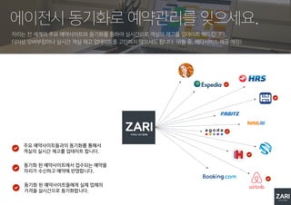 자리는 전 세계의 주요 예약사이트와 동기화를 통하여 실시간으로 객실의 재고를 업데이트 해드립니다.
더이상 오버부킹이나 실시간 객실 재고 업데이트를 고민하지 않으셔도 됩니다. (8월 중, 베타서비스 제공 예정)
에이전시 동기화로 예약관리를 잊으세요.
주요 예약사이트들과의 동기화를 통해서
객실의 실시간 재고를 업데이트 합니다.
동기화 된 예약사이트에서 접수되는 예약을
자리가 수신하고 예약에 반영합니다.
동기화 된 예약사이트들에게 실제 업체의
가격을 실시간으로 동기화합니다.
 