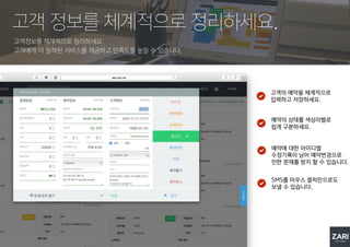 고객정보를 체계적으로 정리하세요.
고객에게 더 밀착된 서비스를 제공하고 만족도를 높일 수 있습니다.
고객 정보를 체계적으로 정리하세요.
고객의 예약을 체계적으로
입력하고 저장하세요.
예약의 상태를 색상라벨로
쉽게 구분하세요.
예약에 대한 아이디별
수정기록이 남아 예약변경으로
인한 문제를 방지 할 수 있습니다.
SMS를 마우스 클릭만으로도
보낼 수 있습니다.
 