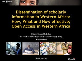 Gideon Emcee Christian International Development Research Centre (IDRC) Ottawa Canada Dissemination of scholarly information in Western Africa: How, What and How effective; Open Access in Western Africa 