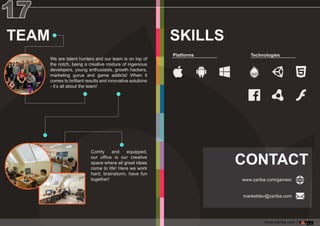 Comfy and equipped,
ouroffice isourcreative
spacewhereallgreatideas
cometolife!Herewework
hard,brainstorm,havefun
together!
TEAM
Wearetalenthuntersandourteam isontopof
thenotch,beingacreativemixtureofingenious
developers,youngenthusiasts,growthhackers,
marketing gurusand game addicts!When it
comestobrilliantresultsandinnovativesolutions
-it’sallabouttheteam!
Platforms Technologies
SKILLS
CONTACT
www.zariba.com/games/
marketdev@zariba.com
www.zariba.com |
 