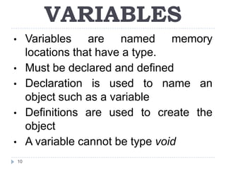 VARIABLES
•        Variables are named memory
         locations that have a type.
•        Must be declared and defined
•        Declaration is used to name an
         object such as a variable
•        Definitions are used to create the
         object
•        A variable cannot be type void
    10
 