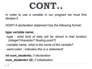 CONT..
In order to use a variable in our program we must first
declare it

HOW? A declaration statement has the following format:

type variable name;
–type : what kind of data will be stored in that location
  (integer?character? floating point?)
–variable name: what is the name of the variable?
–semi-colon : indicates this is a statement!

int num_students; // declaration
num_students= 22; // initialization
 12
 
