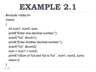 EXAMPLE 2.1
#include <stdio.h>
main()
{
  int num1, num2, sum;
  printf(“Enter one decimal number:”);
  scanf(“%d”, &num1);
  printf(“Enter another decimal number:”);
  scanf(“%d”, &num2);
  sum = num1 + num2;
  printf(“nSum of %d and %d is %d ”, num1, num2, sum);
  return 0;
}
 13
 