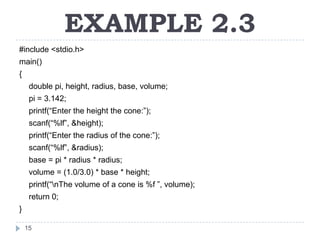 EXAMPLE 2.3
#include <stdio.h>
main()
{
     double pi, height, radius, base, volume;
     pi = 3.142;
     printf(“Enter the height the cone:”);
     scanf(“%lf”, &height);
     printf(“Enter the radius of the cone:”);
     scanf(“%lf”, &radius);
     base = pi * radius * radius;
     volume = (1.0/3.0) * base * height;
     printf(“nThe volume of a cone is %f ”, volume);
     return 0;
}

    15
 