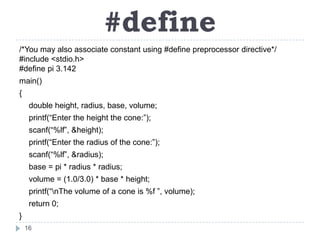 #define
/*You may also associate constant using #define preprocessor directive*/
#include <stdio.h>
#define pi 3.142
main()
{
     double height, radius, base, volume;
     printf(“Enter the height the cone:”);
     scanf(“%lf”, &height);
     printf(“Enter the radius of the cone:”);
     scanf(“%lf”, &radius);
     base = pi * radius * radius;
     volume = (1.0/3.0) * base * height;
     printf(“nThe volume of a cone is %f ”, volume);
     return 0;
}
    16
 