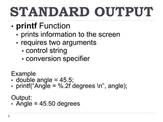 STANDARD OUTPUT
•   printf Function
    •   prints information to the screen
    •   requires two arguments
        • control string
        • conversion specifier

Example
• double angle = 45.5;
• printf(“Angle = %.2f degrees n”, angle);

Output:
• Angle = 45.50 degrees
 