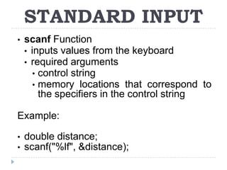 STANDARD INPUT
•   scanf Function
    • inputs values from the keyboard
    • required arguments
       • control string
       • memory locations that correspond to
         the specifiers in the control string

Example:

•   double distance;
•   scanf("%lf", &distance);
 