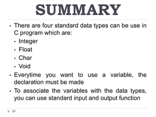 SUMMARY
•    There are four standard data types can be use in
     C program which are:
     • Integer
     • Float
     • Char
     • Void
•    Everytime you want to use a variable, the
     declaration must be made
•    To associate the variables with the data types,
     you can use standard input and output function

    20
 