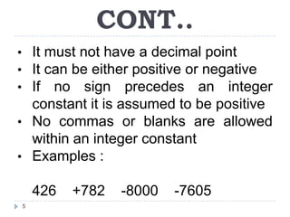 CONT..
• It must not have a decimal point
• It can be either positive or negative
• If no sign precedes an integer
  constant it is assumed to be positive
• No commas or blanks are allowed
  within an integer constant
• Examples :

    426   +782   -8000   -7605
5
 