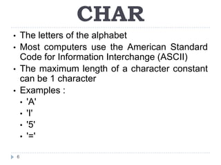 CHAR
• The letters of the alphabet
• Most computers use the American Standard
  Code for Information Interchange (ASCII)
• The maximum length of a character constant
  can be 1 character
• Examples :
  • 'A'
  • 'I'
  • '5'
  • '='

    6
 