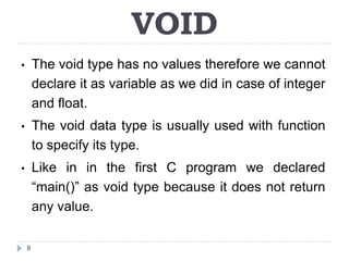 VOID
•       The void type has no values therefore we cannot
        declare it as variable as we did in case of integer
        and float.
•       The void data type is usually used with function
        to specify its type.
•       Like in in the first C program we declared
        “main()” as void type because it does not return
        any value.

    8
 