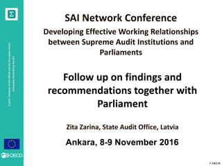 © OECD
AjointinitiativeoftheOECDandtheEuropeanUnion,
principallyfinancedbytheEU
Follow up on findings and
recommendations together with
Parliament
Zita Zarina, State Audit Office, Latvia
Ankara, 8-9 November 2016
SAI Network Conference
Developing Effective Working Relationships
between Supreme Audit Institutions and
Parliaments
 