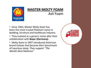 MASTER MOLTY FOAM
Asli Foam
• Since 1963, Master Molty foam has
been the most trusted Pakistani name in
bedding, furniture and healthcare industry.
• They evolved as a generic name after their
collaboration with Bayer (Germany) .
• Molty foam in 1997 introduced American
brand Celeste that became their benchmark
of luxurious sleep. They support “The
World’s Best Mattress”
 