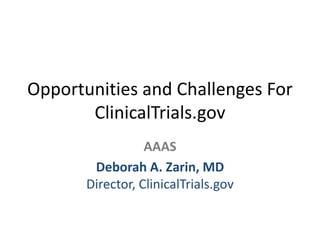 Opportunities and Challenges For
ClinicalTrials.gov
AAAS
Deborah A. Zarin, MD
Director, ClinicalTrials.gov
 