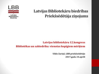 LatvijasBibliotekārubiedrības
Priekšsēdētājaziņojums
Latvijas bibliotekāru 12.kongress
Bibliotēkas un sabiedrība: vienotas kopīgiem mērķiem
Uldis Zariņš, LBB priekšsēdētājs
2017.gada 24.aprīlī
 