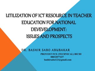 UTILIZATION OF ICT RESOURCE IN TEACHER
EDUCATIONFOR NATIONAL
DEVEVELOPMENT:
ISSUES AND PROSPECTS
DR. BASHIR SABO ABUBAKAR
PROVOST FCE (TECHNICAL) BICHI
08032077437
bashirsabo123@gmail.com
 