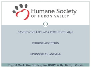 SAVING ONE LIFE AT A TIME SINCE 1896



                 CHOOSE ADOPTION



                SPONSOR AN ANIMAL



Digital Marketing Strategy for HSHV  By: Kaitlyn Zarkis
 