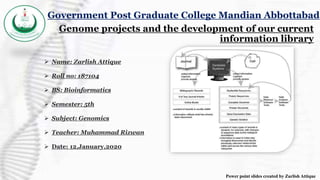 Genome projects and the development of our current
information library
 Name: Zarlish Attique
 Roll no: 187104
 BS: Bioinformatics
 Semester: 5th
 Subject: Genomics
 Teacher: Muhammad Rizwan
 Date: 12,January,2020
Government Post Graduate College Mandian Abbottabad
Power point slides created by Zarlish Attique
 