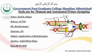 Name: Zarlish Attique
Roll no: 187104
BS: Bioinformatics
Semester: 5th
Subject: Applications of Bioinformatics
Teacher: Sajid Dilzak Khan
Date:08-03-2020
Government Post Graduate College Mandian Abbottabad
Power point slides created by Zarlish Attique
Tools use for Manual and Automated Primer designing
ِ‫يم‬ ِ‫ح‬ٰ‫ٱلر‬ ِ‫ن‬ ‫ه‬‫م‬ْ‫ح‬ٰ‫ٱلر‬ ِ ‫ه‬ٰ
‫ٱَّلل‬ ِ‫م‬ْ‫س‬ِ‫ب‬
 