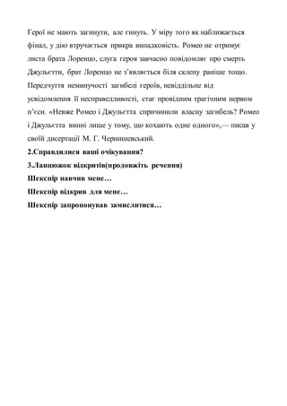 Герої не мають загинути, але гинуть. У міру того як наближається
фінал, у дію втручається прикра випадковість. Ромео не отримує
листа брата Лоренцо, слуга героя завчасно повідомляє про смерть
Джульєтти, брат Лоренцо не з’являється біля склепу раніше тощо.
Передчуття неминучості загибелі героїв, невіддільне від
усвідомлення її несправедливості, стає провідним трагічним нервом
п’єси. «Невже Ромео і Джульєтта спричинили власну загибель? Ромео
і Джульєтта винні лише у тому, що кохають одне одного»,— писав у
своїй дисертації М. Г. Чернишевський.
2.Справдилися ваші очікування?
3.Ланцюжок відкритів(продовжіть речення)
Шекспір навчив мене…
Шекспір відкрив для мене…
Шекспір запропонував замислитися…
 