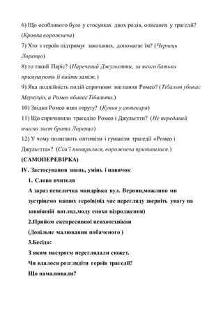6) Що особливого було у стосунках двох родів, описаних у трагедії?
(Кровна ворожнеча)
7) Хто з героїв підтримує закоханих, допомагає їм? (Чернець
Лоренцо)
8) то такий Паріс? (Наречений Джульєтти, за якого батьки
примушують її вийти заміж.)
9) Яка подвійність подій спричиняє вигнання Ромео? (Тібальт убиває
Меркуціо, а Ромео вбиваєТібальта.)
10) Звідки Ромео взяв отруту? (Купив у аптекаря)
11) Що спричинило трагедію Ромео і Джульєтти? (Не переданий
вчасно лист брата Лоренцо)
12) У чому полягають оптимізм і гуманізм трагедії «Ромео і
Джульєтта»? (Сім’ї помирилися, ворожнеча припинилася.)
(САМОПЕРЕВІРКА)
ІV. Застосування знань, умінь і навичок
1. Слово вчителя
А зараз невеличка мандрівка вул. Верони,можливо ми
зустрінемо наших героїв(під час перегляду зверніть увагу на
зовнішній вигляд,моду епохи відродження)
2.Прийом експресивної психотехнікаи
(Довільне малювання побаченого )
3.Бесіда:
З яким настроєм переглядали сюжет.
Чи вдалося розглядіти героїв трагедії?
Що намалювали?
 