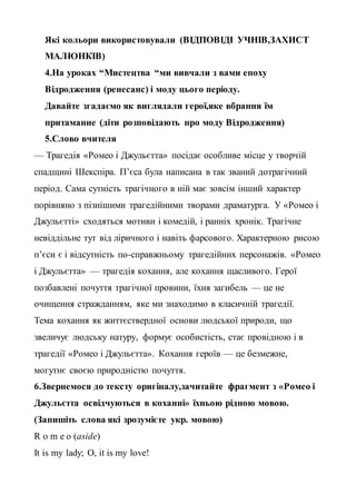 Які кольори використовували (ВІДПОВІДІ УЧНІВ,ЗАХИСТ
МАЛЮНКІВ)
4.На уроках “Мистецтва “ми вивчали з вами епоху
Відродження (ренесанс) і моду цього періоду.
Давайте згадаємо як виглядали герої,яке вбрання їм
притаманне (діти розповідають про моду Відродження)
5.Слово вчителя
— Трагедія «Ромео і Джульєтта» посідає особливе місце у творчій
спадщині Шекспіра. П’єса була написана в так званий дотрагічний
період. Сама сутність трагічного в ній має зовсім інший характер
порівняно з пізнішими трагедійними творами драматурга. У «Ромео і
Джульєтті» сходяться мотиви і комедій, і ранніх хронік. Трагічне
невіддільне тут від ліричного і навіть фарсового. Характерною рисою
п’єси є і відсутність по-справжньому трагедійних персонажів. «Ромео
і Джульєтта» — трагедія кохання, але кохання щасливого. Герої
позбавлені почуття трагічної провини, їхня загибель — це не
очищення стражданням, яке ми знаходимо в класичній трагедії.
Тема кохання як життєствердної основи людської природи, що
звеличує людську натуру, формує особистість, стає провідною і в
трагедії «Ромео і Джульєтта». Кохання героїв — це безмежне,
могутнє своєю природністю почуття.
6.Звернемося до тексту оригіналу,зачитайте фрагмент з «Ромео і
Джульєтта освідчуються в коханні» їхньою рідною мовою.
(Запишіть слова які зрозумієте укр. мовою)
R o m e o (aside)
It is my lady; O, it is my love!
 