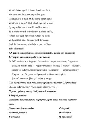 What’s Montague? it is nor hand, nor foot,
Nor arm, nor face, nor any other part
Belonging to a man. O, be some other name!
What’s in a name? That which we call a rose
By any other name would smell as sweet.
So Romeo would, were he not Romeo call’d,
Retain that dear perfection which he owes
Without that title. Romeo, doff thy name;
And for that name, which is no part of thee,
Take all myself.
7.А тепер українською мовою (запишіть слова які вразили)
3. Творче завдання (робота в групах)
 Об’єднайтеся у 3 групи. Виконайте творче завдання: І група —
складіть усний твір — характеристику Ромео; ІІ група — складіть
інтерв`ю з Джульєттою(запитання відповідь) — характеристику
Джульєтти; ІІІ група —Прочитайте й проаналізуйте
фінал.Значення фіналу і пафосу твору
(Під час роботи вам допоможе уриврок з балету С.Прокофєва
«Ромео і Джульєтти” “Монтеккі і Капулетті» )
Переказ фіналу твору 5-ої умовної частини
8.Творча робота
Складіть психологічний портрет героя через знакову систему
імені
Д-овірлива,дружелюбна Р-ішучий
Ж-итте радісна О-свічений
У-певнена М-рійливий
 