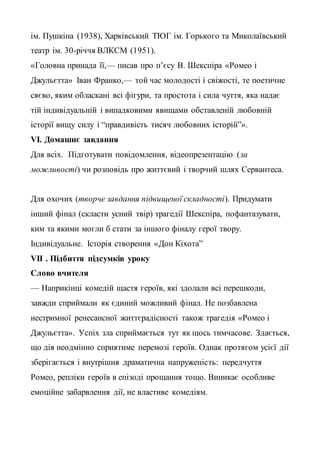 ім. Пушкіна (1938), Харківський ТЮГ ім. Горького та Миколаївський
театр ім. 30-річчя ВЛКСМ (1951).
«Головна принада її,— писав про п’єсу В. Шекспіра «Ромео і
Джульєтта» Іван Франко,— той час молодості і свіжості, те поетичне
сяєво, яким обласкані всі фігури, та простота і сила чуття, яка надає
тій індивідуальній і випадковими явищами обставленій любовній
історії вищу силу і “правдивість тисяч любовних історій”».
VІ. Домашнє завдання
Для всіх. Підготувати повідомлення, відеопрезентацію (за
можливості) чи розповідь про життєвий і творчий шлях Сервантеса.
Для охочих (творче завдання підвищеної складності). Придумати
інший фінал (скласти усний твір) трагедії Шекспіра, пофантазувати,
ким та якими могли б стати за іншого фіналу герої твору.
Індивідуальне. Історія створення «Дон Кіхота”
VІІ . Підбиття підсумків уроку
Слово вчителя
— Наприкінці комедій щастя героїв, які здолали всі перешкоди,
завжди сприймали як єдиний можливий фінал. Не позбавлена
нестримної ренесансної життєрадісності також трагедія «Ромео і
Джульєтта». Успіх зла сприймається тут як щось тимчасове. Здається,
що дія неодмінно сприятиме перемозі героїв. Однак протягом усієї дії
зберігається і внутрішня драматична напруженість: передчуття
Ромео, репліки героїв в епізоді прощання тощо. Виникає особливе
емоційне забарвлення дії, не властиве комедіям.
 