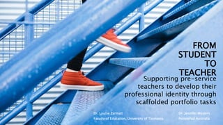 FROM
STUDENT
TO
TEACHER
Dr. Louise Zarmati
Faculty of Education, University of Tasmania
Supporting pre-service
teachers to develop their
professional identity through
scaffolded portfolio tasks
Dr. Jennifer Masters
PebblePad Australia
 