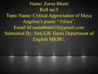 Name: Zarna Bhatti
Roll no:5
Topic Name: Critical Appreciation of Maya
Angelou’s poem: “Africa”.
Email Id:zarnabhatti10@gmail.com
Submitted By: Smt.S.B. Gardi Department of
English MKBU.
 