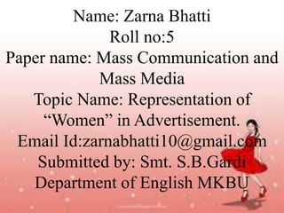 Name: Zarna Bhatti
Roll no:5
Paper name: Mass Communication and
Mass Media
Topic Name: Representation of
“Women” in Advertisement.
Email Id:zarnabhatti10@gmail.com
Submitted by: Smt. S.B.Gardi
Department of English MKBU
 