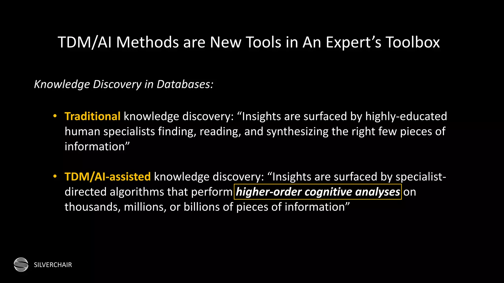 SILVERCHAIR
Knowledge Discovery in Databases:
• Traditional knowledge discovery: “Insights are surfaced by highly-educated
human specialists finding, reading, and synthesizing the right few pieces of
information”
• TDM/AI-assisted knowledge discovery: “Insights are surfaced by specialist-
directed algorithms that perform higher-order cognitive analyses on
thousands, millions, or billions of pieces of information”
TDM/AI Methods are New Tools in An Expert’s Toolbox
 