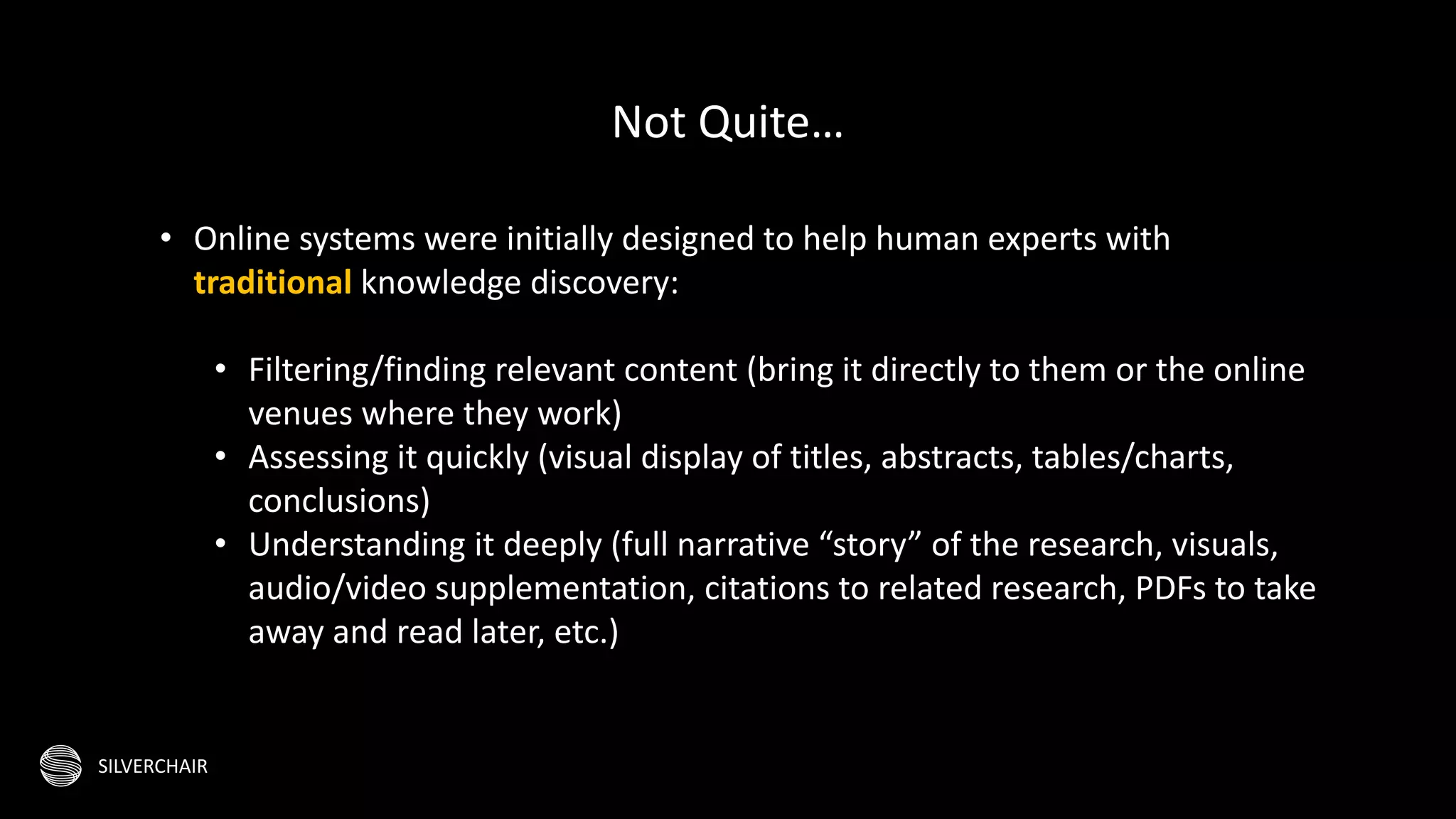 SILVERCHAIR
• Online systems were initially designed to help human experts with
traditional knowledge discovery:
• Filtering/finding relevant content (bring it directly to them or the online
venues where they work)
• Assessing it quickly (visual display of titles, abstracts, tables/charts,
conclusions)
• Understanding it deeply (full narrative “story” of the research, visuals,
audio/video supplementation, citations to related research, PDFs to take
away and read later, etc.)
Not Quite…
 