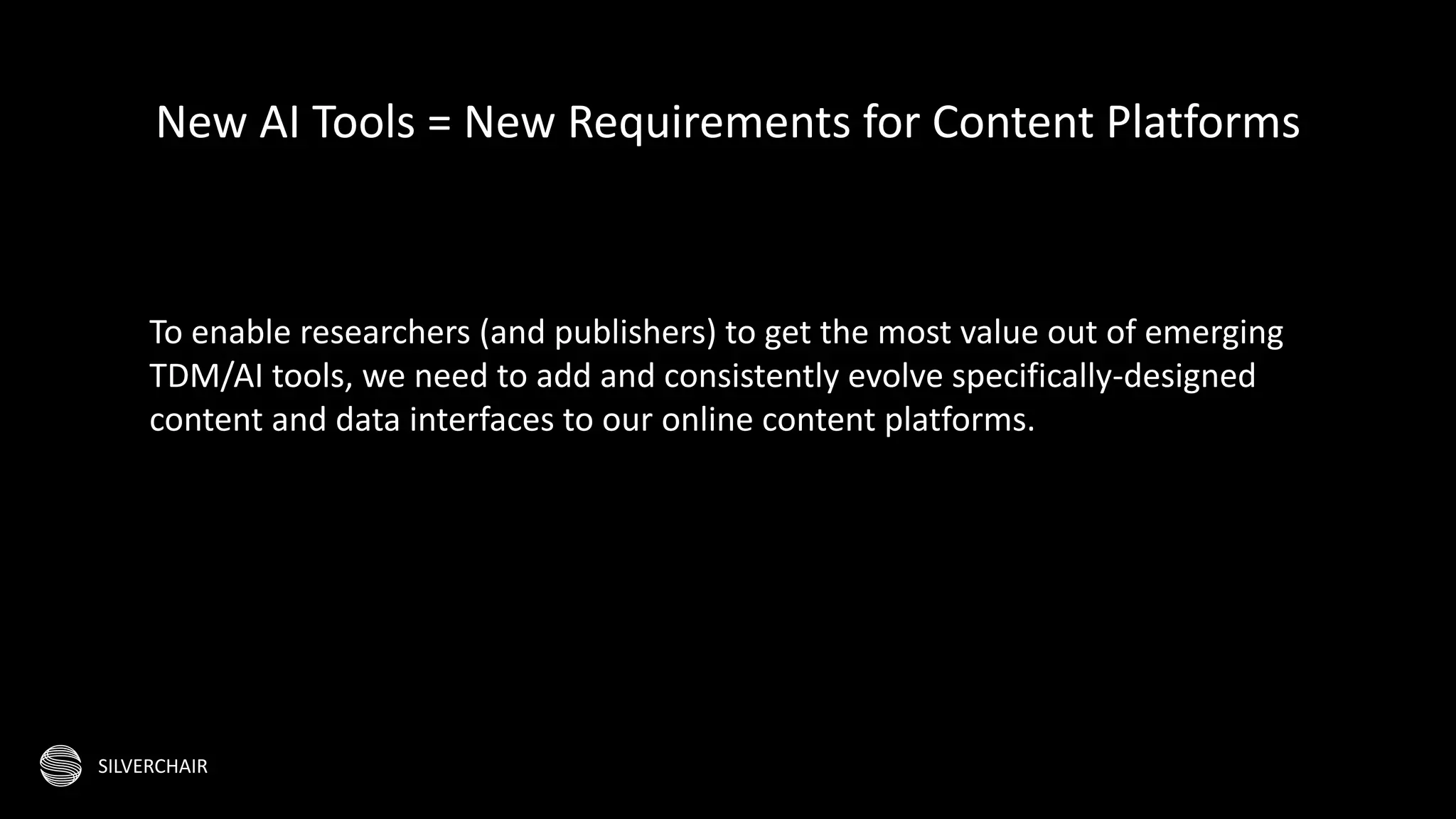 SILVERCHAIR
To enable researchers (and publishers) to get the most value out of emerging
TDM/AI tools, we need to add and consistently evolve specifically-designed
content and data interfaces to our online content platforms.
New AI Tools = New Requirements for Content Platforms
 