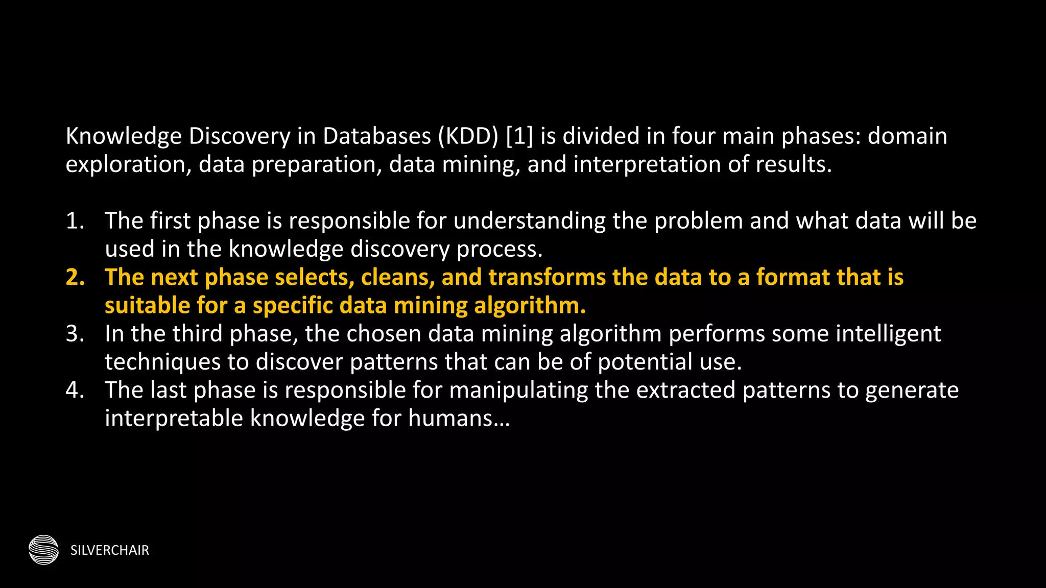 SILVERCHAIR
Knowledge Discovery in Databases (KDD) [1] is divided in four main phases: domain
exploration, data preparation, data mining, and interpretation of results.
1. The first phase is responsible for understanding the problem and what data will be
used in the knowledge discovery process.
2. The next phase selects, cleans, and transforms the data to a format that is
suitable for a specific data mining algorithm.
3. In the third phase, the chosen data mining algorithm performs some intelligent
techniques to discover patterns that can be of potential use.
4. The last phase is responsible for manipulating the extracted patterns to generate
interpretable knowledge for humans…
 