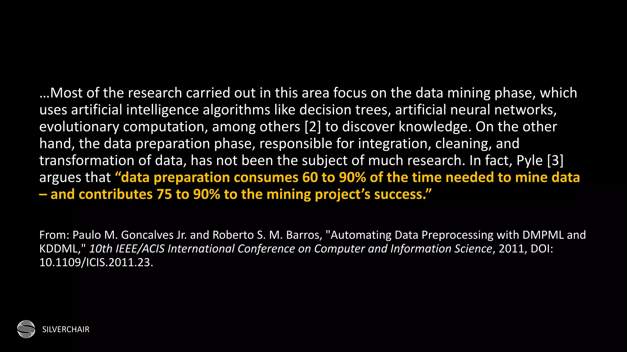 SILVERCHAIR
…Most of the research carried out in this area focus on the data mining phase, which
uses artificial intelligence algorithms like decision trees, artificial neural networks,
evolutionary computation, among others [2] to discover knowledge. On the other
hand, the data preparation phase, responsible for integration, cleaning, and
transformation of data, has not been the subject of much research. In fact, Pyle [3]
argues that “data preparation consumes 60 to 90% of the time needed to mine data
– and contributes 75 to 90% to the mining project’s success.”
From: Paulo M. Goncalves Jr. and Roberto S. M. Barros, "Automating Data Preprocessing with DMPML and
KDDML," 10th IEEE/ACIS International Conference on Computer and Information Science, 2011, DOI:
10.1109/ICIS.2011.23.
 