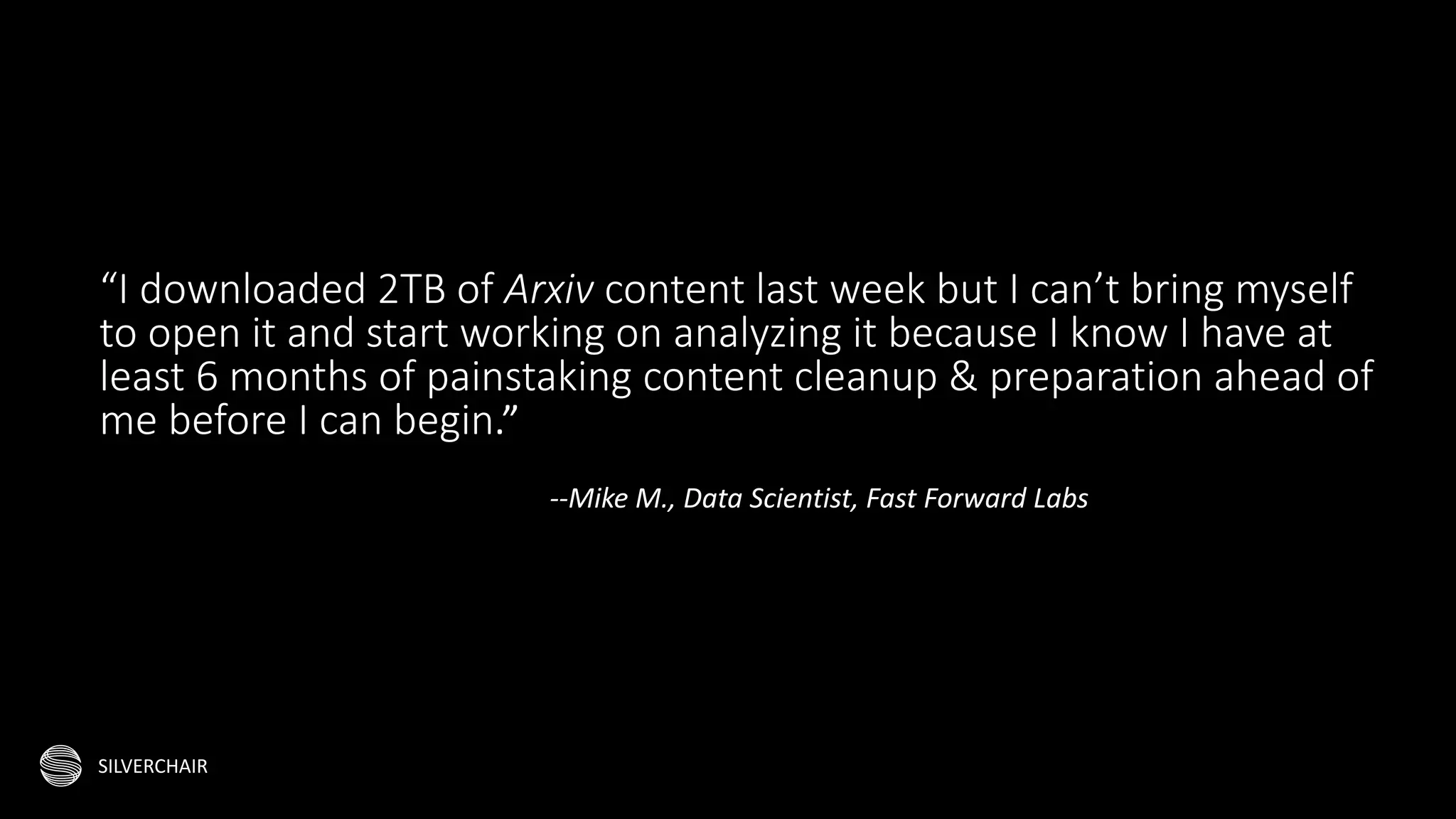 SILVERCHAIR
“I downloaded 2TB of Arxiv content last week but I can’t bring myself
to open it and start working on analyzing it because I know I have at
least 6 months of painstaking content cleanup & preparation ahead of
me before I can begin.”
--Mike M., Data Scientist, Fast Forward Labs
 