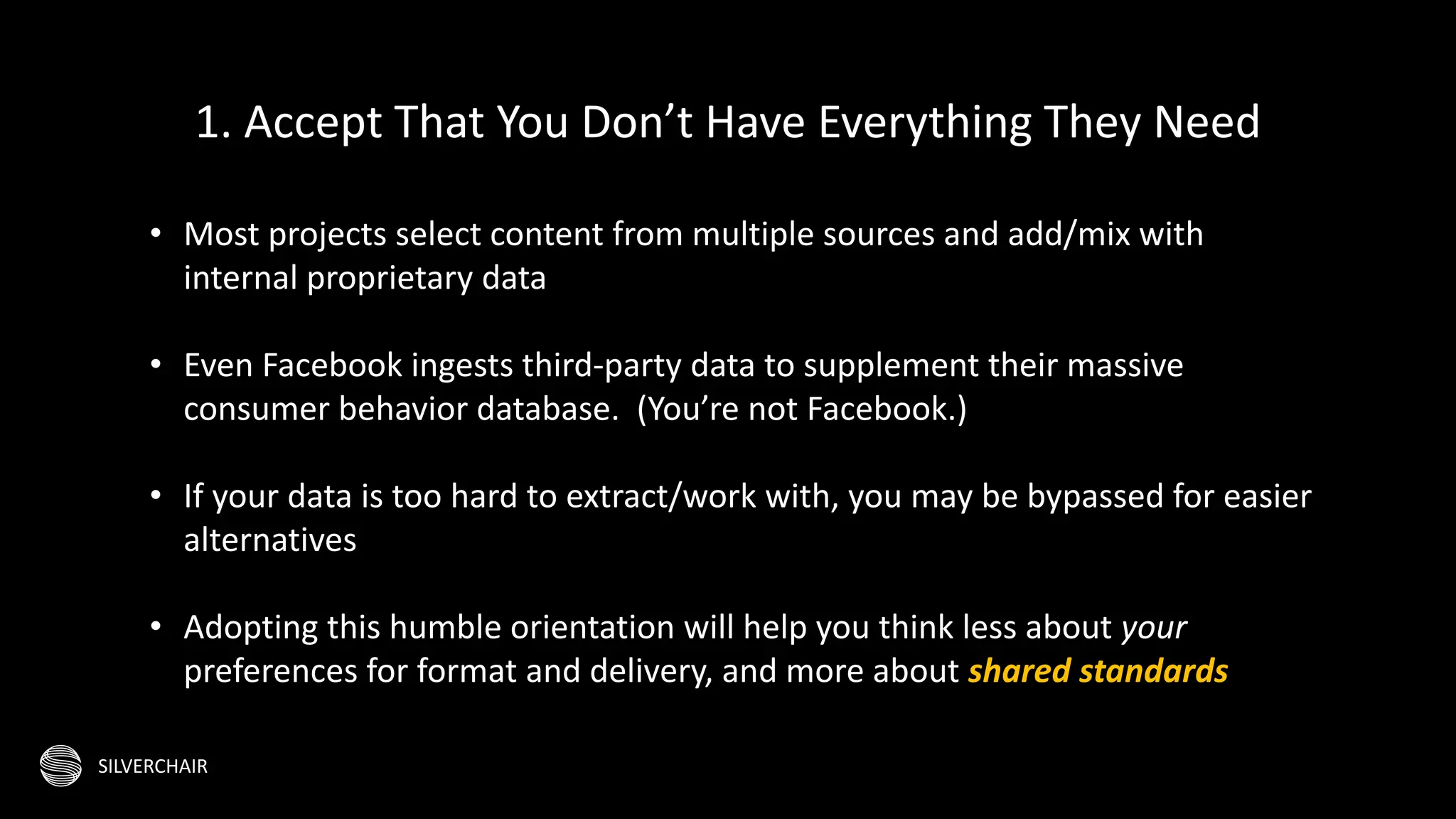 SILVERCHAIR
• Most projects select content from multiple sources and add/mix with
internal proprietary data
• Even Facebook ingests third-party data to supplement their massive
consumer behavior database. (You’re not Facebook.)
• If your data is too hard to extract/work with, you may be bypassed for easier
alternatives
• Adopting this humble orientation will help you think less about your
preferences for format and delivery, and more about shared standards
1. Accept That You Don’t Have Everything They Need
 