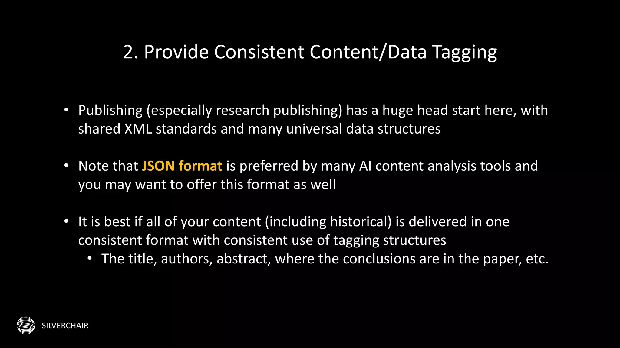 SILVERCHAIR
• Publishing (especially research publishing) has a huge head start here, with
shared XML standards and many universal data structures
• Note that JSON format is preferred by many AI content analysis tools and
you may want to offer this format as well
• It is best if all of your content (including historical) is delivered in one
consistent format with consistent use of tagging structures
• The title, authors, abstract, where the conclusions are in the paper, etc.
2. Provide Consistent Content/Data Tagging
 