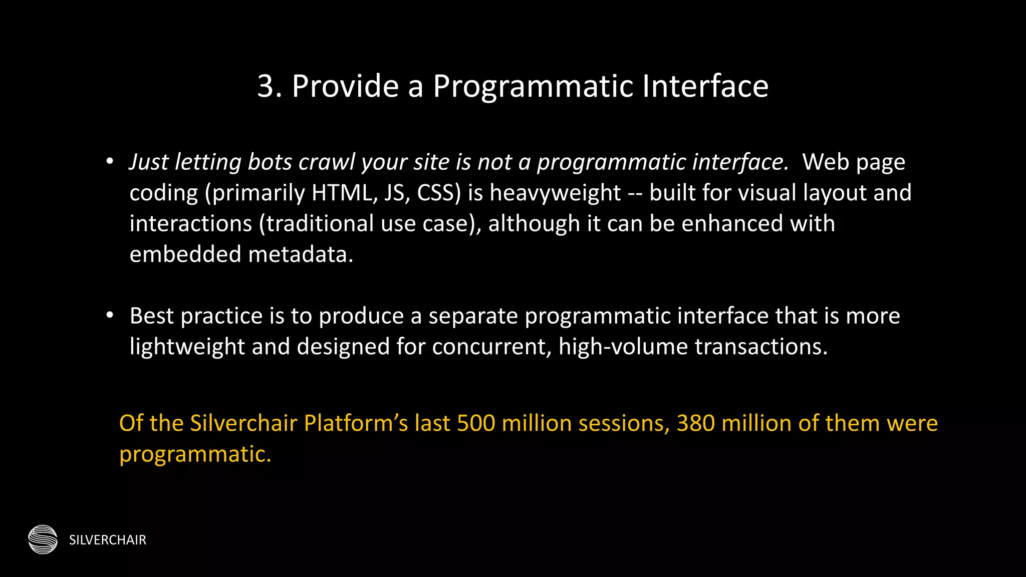 SILVERCHAIR
• Just letting bots crawl your site is not a programmatic interface. Web page
coding (primarily HTML, JS, CSS) is heavyweight -- built for visual layout and
interactions (traditional use case), although it can be enhanced with
embedded metadata.
• Best practice is to produce a separate programmatic interface that is more
lightweight and designed for concurrent, high-volume transactions.
3. Provide a Programmatic Interface
Of the Silverchair Platform’s last 500 million sessions, 380 million of them were
programmatic.
 
