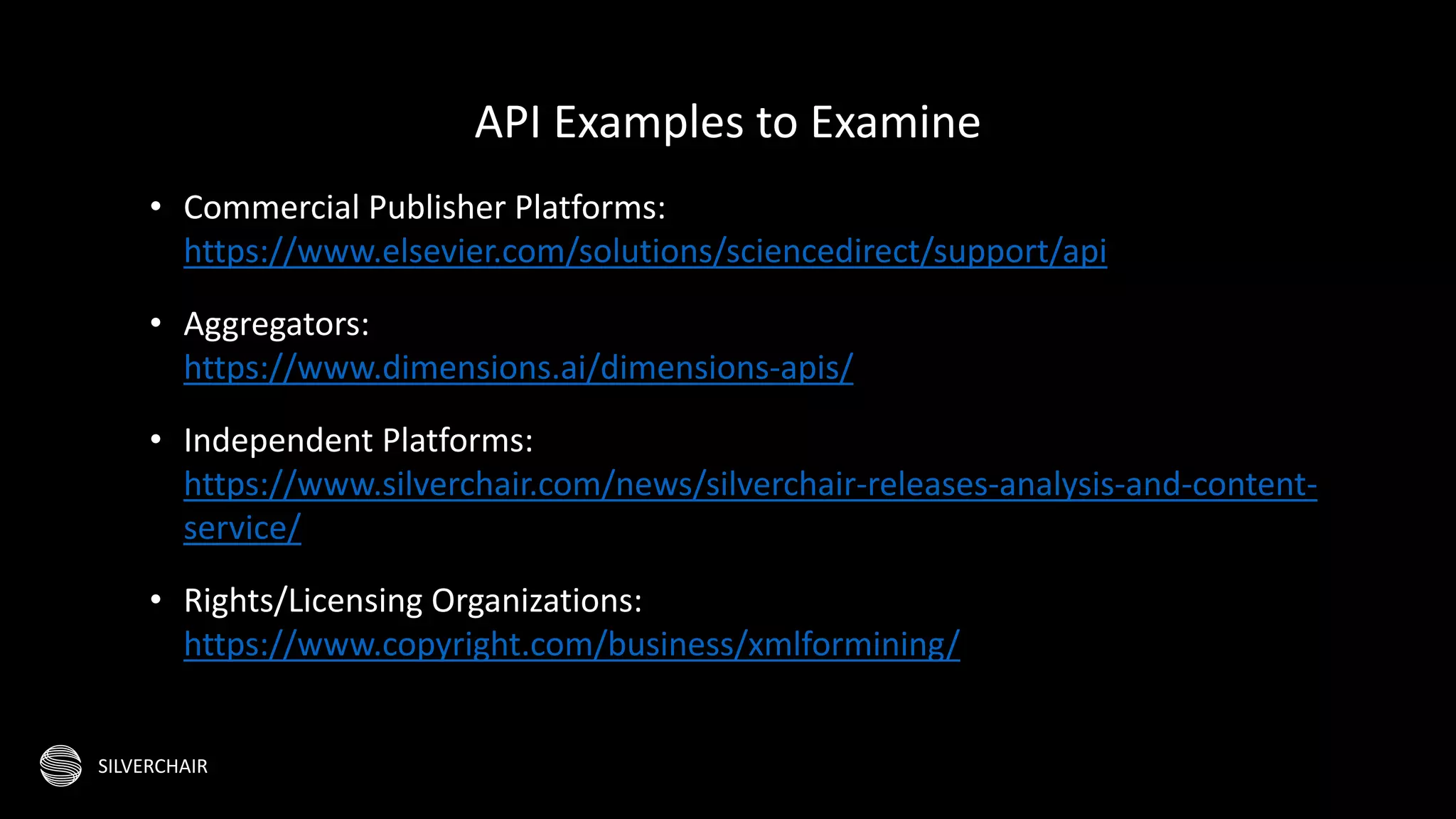 SILVERCHAIR
• Commercial Publisher Platforms:
https://www.elsevier.com/solutions/sciencedirect/support/api
• Aggregators:
https://www.dimensions.ai/dimensions-apis/
• Independent Platforms:
https://www.silverchair.com/news/silverchair-releases-analysis-and-content-
service/
• Rights/Licensing Organizations:
https://www.copyright.com/business/xmlformining/
API Examples to Examine
 