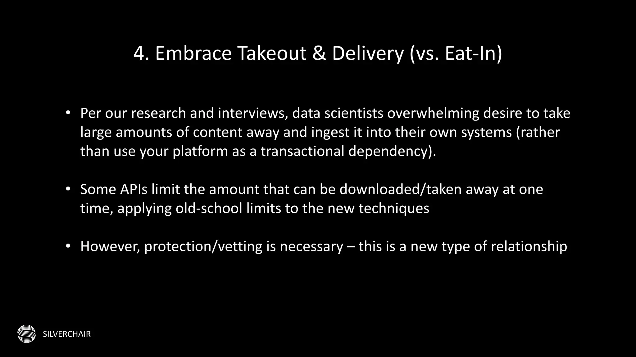SILVERCHAIR
• Per our research and interviews, data scientists overwhelming desire to take
large amounts of content away and ingest it into their own systems (rather
than use your platform as a transactional dependency).
• Some APIs limit the amount that can be downloaded/taken away at one
time, applying old-school limits to the new techniques
• However, protection/vetting is necessary – this is a new type of relationship
4. Embrace Takeout & Delivery (vs. Eat-In)
 