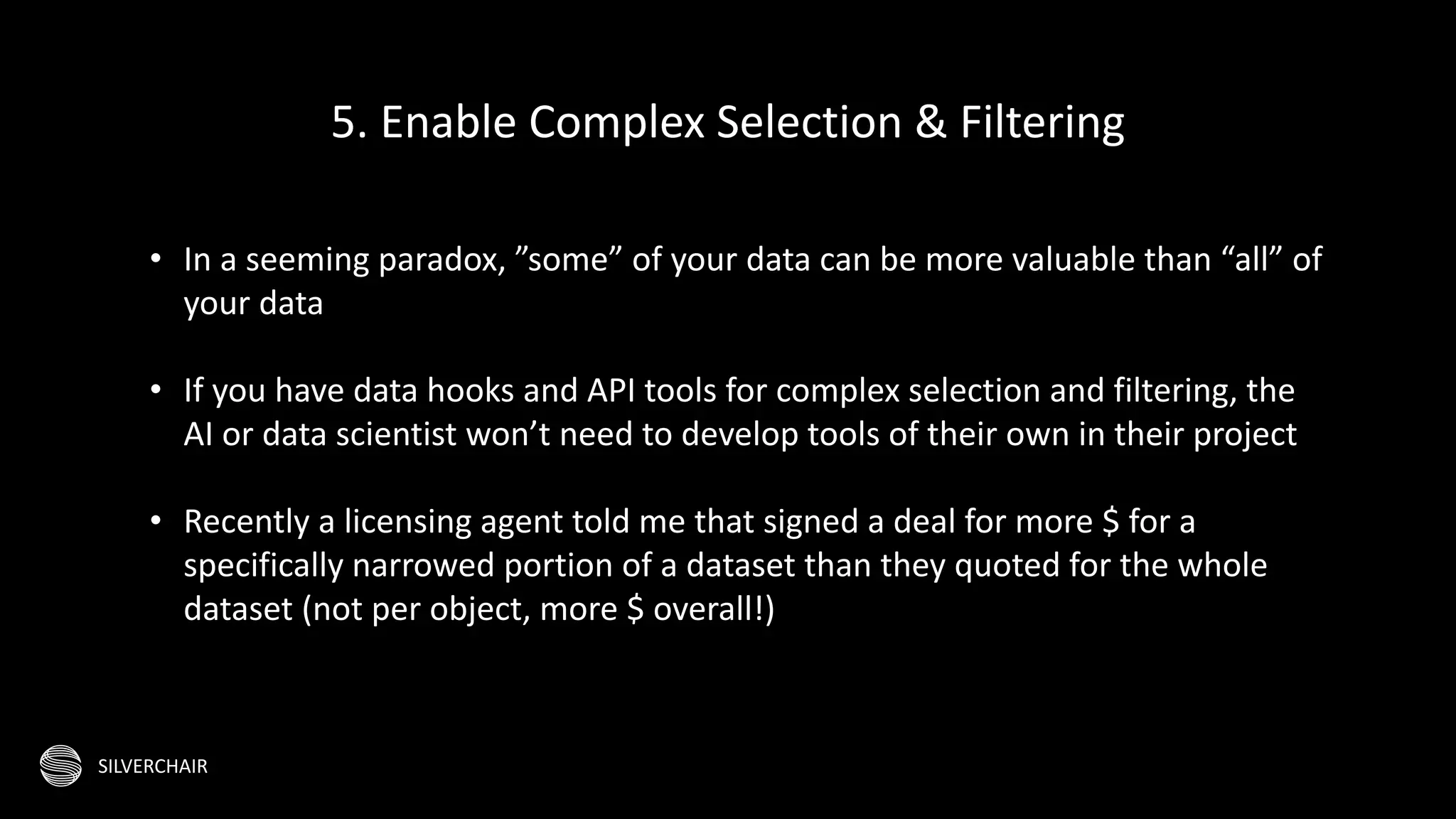 SILVERCHAIR
• In a seeming paradox, ”some” of your data can be more valuable than “all” of
your data
• If you have data hooks and API tools for complex selection and filtering, the
AI or data scientist won’t need to develop tools of their own in their project
• Recently a licensing agent told me that signed a deal for more $ for a
specifically narrowed portion of a dataset than they quoted for the whole
dataset (not per object, more $ overall!)
5. Enable Complex Selection & Filtering
 