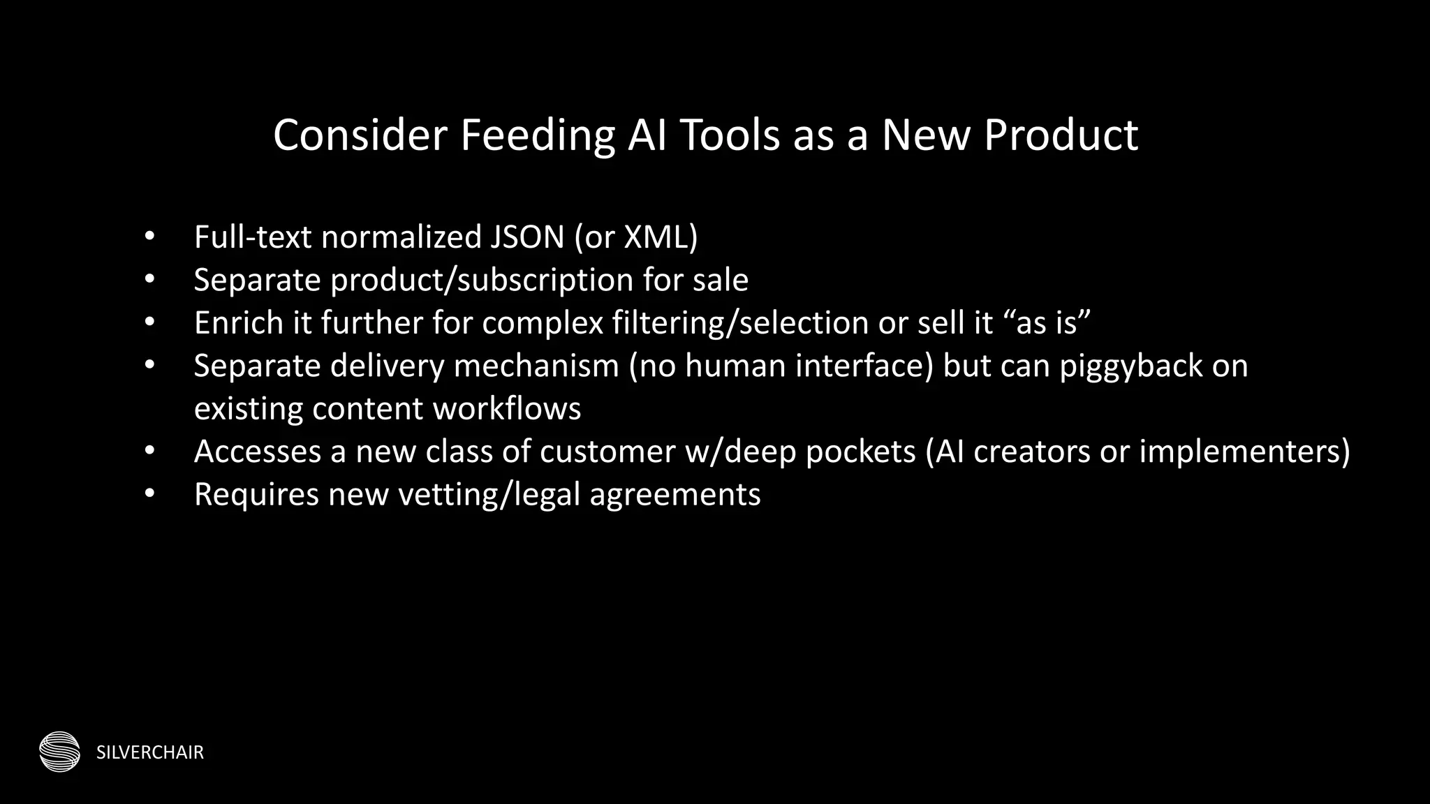 SILVERCHAIR
• Full-text normalized JSON (or XML)
• Separate product/subscription for sale
• Enrich it further for complex filtering/selection or sell it “as is”
• Separate delivery mechanism (no human interface) but can piggyback on
existing content workflows
• Accesses a new class of customer w/deep pockets (AI creators or implementers)
• Requires new vetting/legal agreements
Consider Feeding AI Tools as a New Product
 