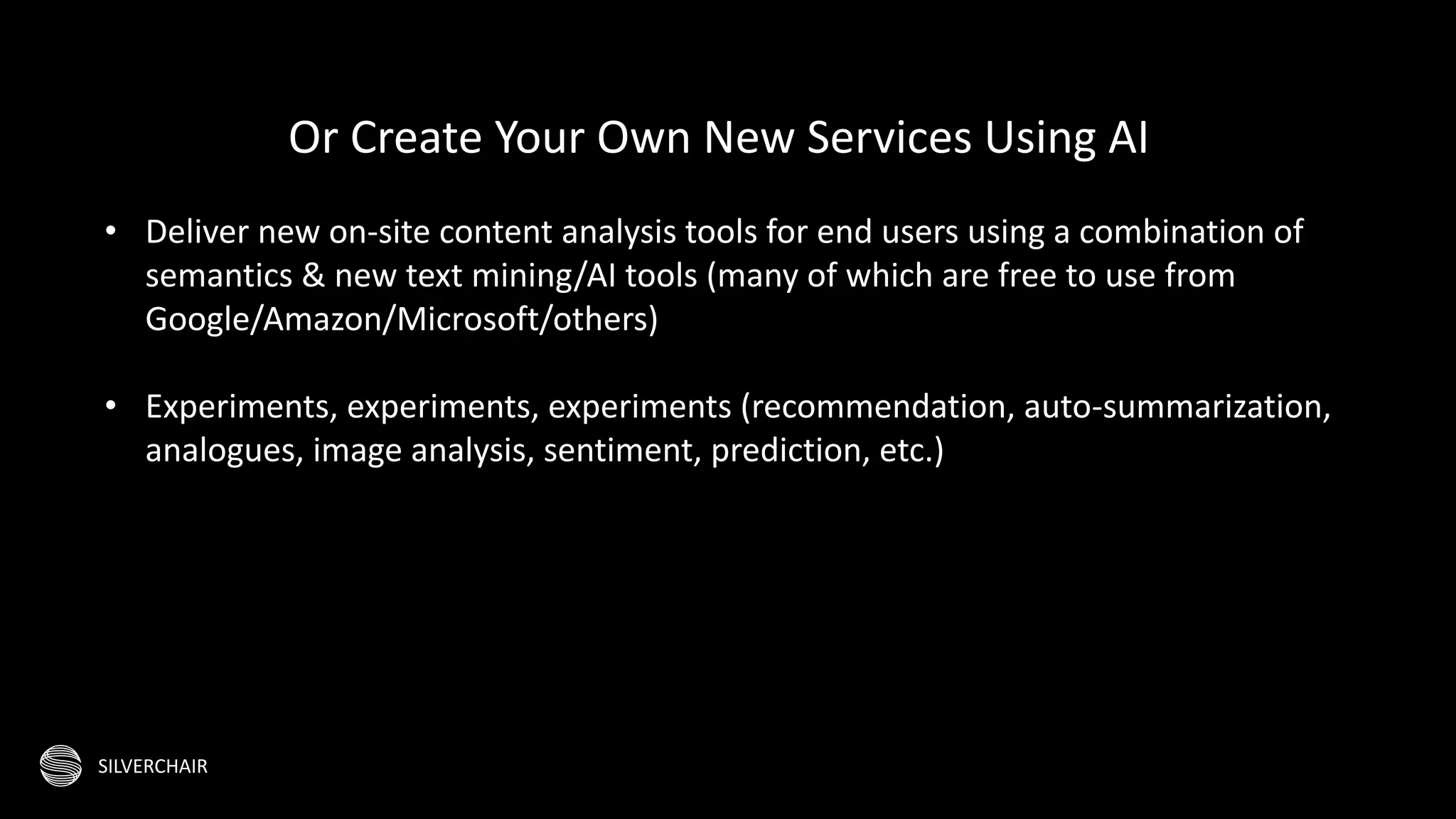 SILVERCHAIR
Or Create Your Own New Services Using AI
• Deliver new on-site content analysis tools for end users using a combination of
semantics & new text mining/AI tools (many of which are free to use from
Google/Amazon/Microsoft/others)
• Experiments, experiments, experiments (recommendation, auto-summarization,
analogues, image analysis, sentiment, prediction, etc.)
 