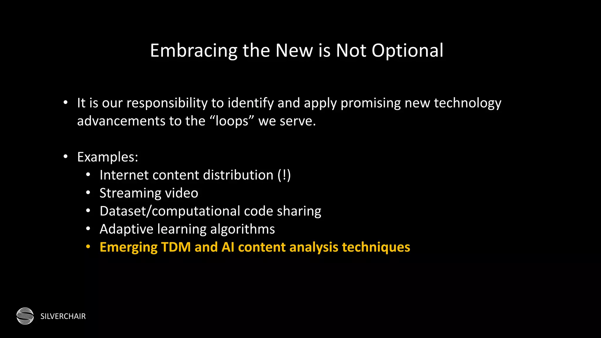 SILVERCHAIR
• It is our responsibility to identify and apply promising new technology
advancements to the “loops” we serve.
• Examples:
• Internet content distribution (!)
• Streaming video
• Dataset/computational code sharing
• Adaptive learning algorithms
• Emerging TDM and AI content analysis techniques
Embracing the New is Not Optional
 