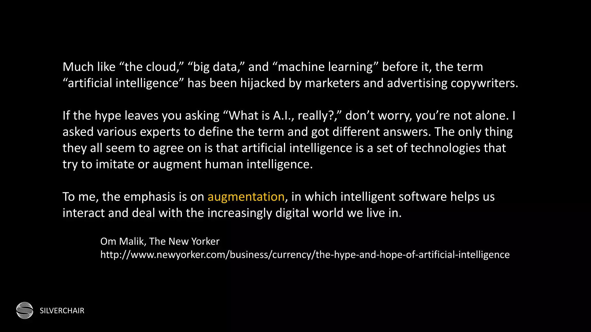 SILVERCHAIR
Much like “the cloud,” “big data,” and “machine learning” before it, the term
“artificial intelligence” has been hijacked by marketers and advertising copywriters.
If the hype leaves you asking “What is A.I., really?,” don’t worry, you’re not alone. I
asked various experts to define the term and got different answers. The only thing
they all seem to agree on is that artificial intelligence is a set of technologies that
try to imitate or augment human intelligence.
To me, the emphasis is on augmentation, in which intelligent software helps us
interact and deal with the increasingly digital world we live in.
Om Malik, The New Yorker
http://www.newyorker.com/business/currency/the-hype-and-hope-of-artificial-intelligence
 