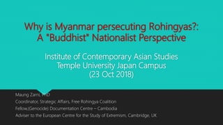 Why is Myanmar persecuting Rohingyas?:
A "Buddhist" Nationalist Perspective
Institute of Contemporary Asian Studies
Temple University Japan Campus
(23 Oct 2018)
Maung Zarni, PhD
Coordinator, Strategic Affairs, Free Rohingya Coalition
Fellow,(Genocide) Documentation Centre – Cambodia
Adviser to the European Centre for the Study of Extremism, Cambridge, UK
 