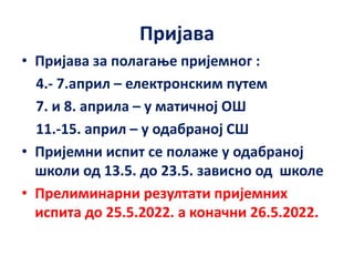 Пријава
• Пријава за полагање пријемног :
4.- 7.април – електронским путем
7. и 8. априла – у матичној ОШ
11.-15. април – у одабраној СШ
• Пријемни испит се полаже у одабраној
школи од 13.5. до 23.5. зависно од школе
• Прелиминарни резултати пријемних
испита до 25.5.2022. а коначни 26.5.2022.
 