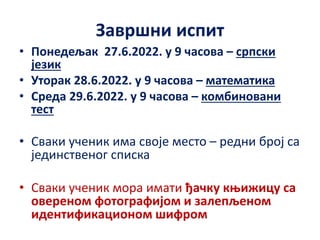 Завршни испит
• Понедељак 27.6.2022. у 9 часова – српски
језик
• Уторак 28.6.2022. у 9 часова – математика
• Среда 29.6.2022. у 9 часова – комбиновани
тест
• Сваки ученик има своје место – редни број са
јединственог списка
• Сваки ученик мора имати ђачку књижицу са
овереном фотографијом и залепљеном
идентификационом шифром
 
